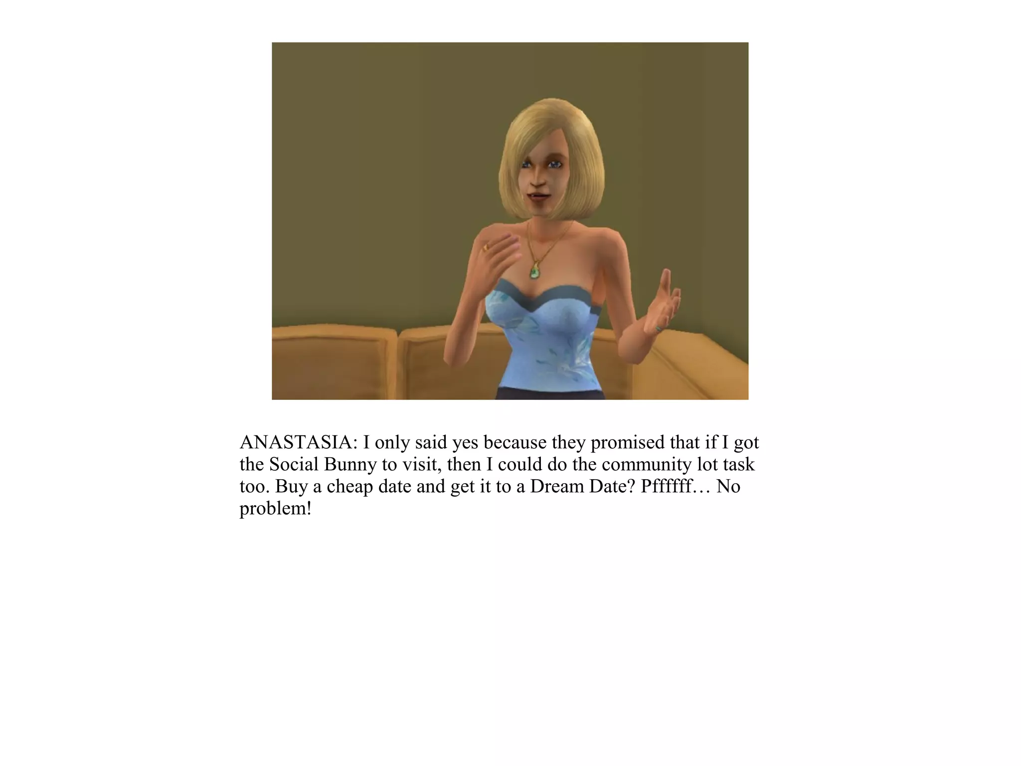 ANASTASIA: I only said yes because they promised that if I got
the Social Bunny to visit, then I could do the community lot task
too. Buy a cheap date and get it to a Dream Date? Pffffff… No
problem!
 