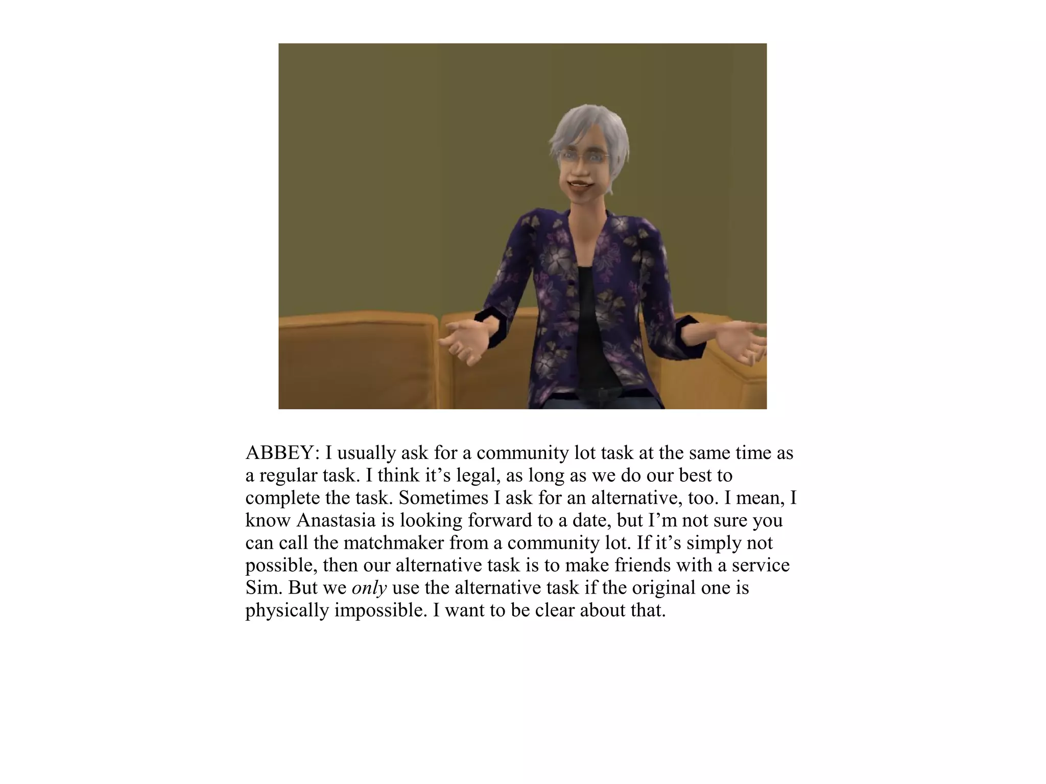 ABBEY: I usually ask for a community lot task at the same time as
a regular task. I think it’s legal, as long as we do our best to
complete the task. Sometimes I ask for an alternative, too. I mean, I
know Anastasia is looking forward to a date, but I’m not sure you
can call the matchmaker from a community lot. If it’s simply not
possible, then our alternative task is to make friends with a service
Sim. But we only use the alternative task if the original one is
physically impossible. I want to be clear about that.
 