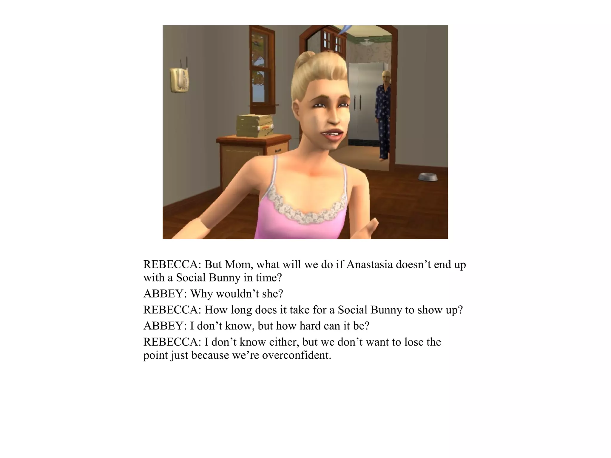 REBECCA: But Mom, what will we do if Anastasia doesn’t end up
with a Social Bunny in time?
ABBEY: Why wouldn’t she?
REBECCA: How long does it take for a Social Bunny to show up?
ABBEY: I don’t know, but how hard can it be?
REBECCA: I don’t know either, but we don’t want to lose the
point just because we’re overconfident.
 