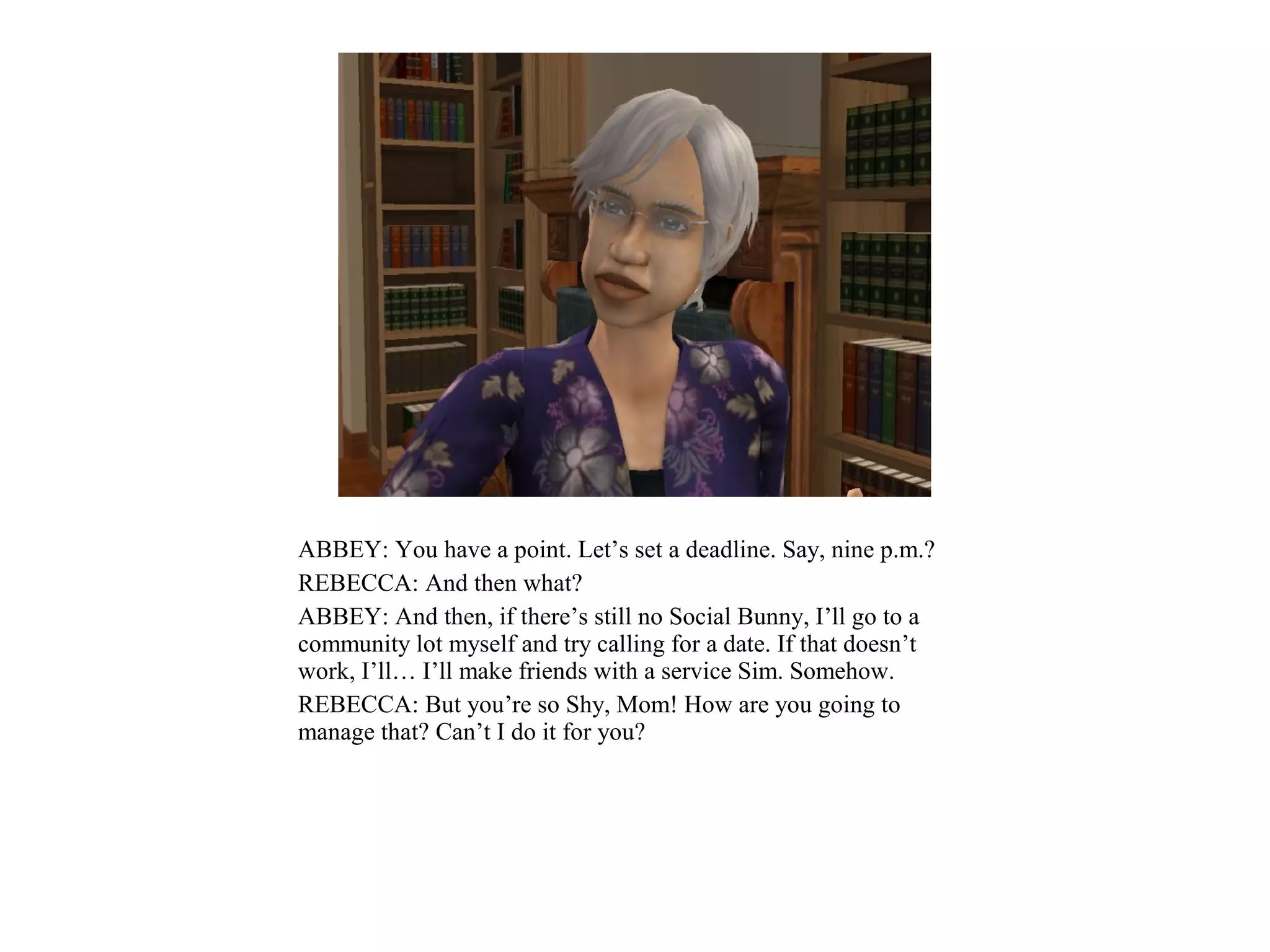 ABBEY: You have a point. Let’s set a deadline. Say, nine p.m.?
REBECCA: And then what?
ABBEY: And then, if there’s still no Social Bunny, I’ll go to a
community lot myself and try calling for a date. If that doesn’t
work, I’ll… I’ll make friends with a service Sim. Somehow.
REBECCA: But you’re so Shy, Mom! How are you going to
manage that? Can’t I do it for you?
 