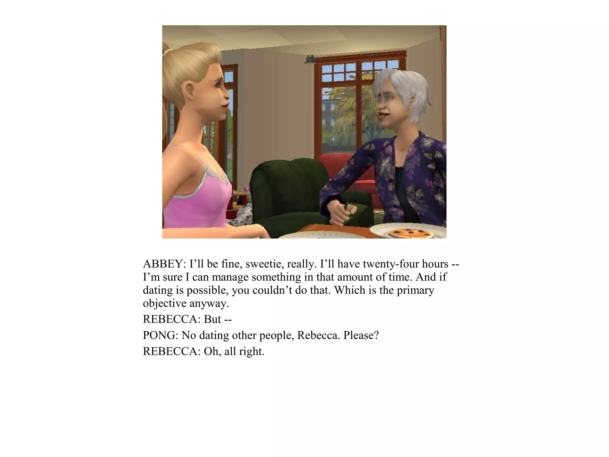 ABBEY: I’ll be fine, sweetie, really. I’ll have twenty-four hours --
I’m sure I can manage something in that amount of time. And if
dating is possible, you couldn’t do that. Which is the primary
objective anyway.
REBECCA: But --
PONG: No dating other people, Rebecca. Please?
REBECCA: Oh, all right.
 