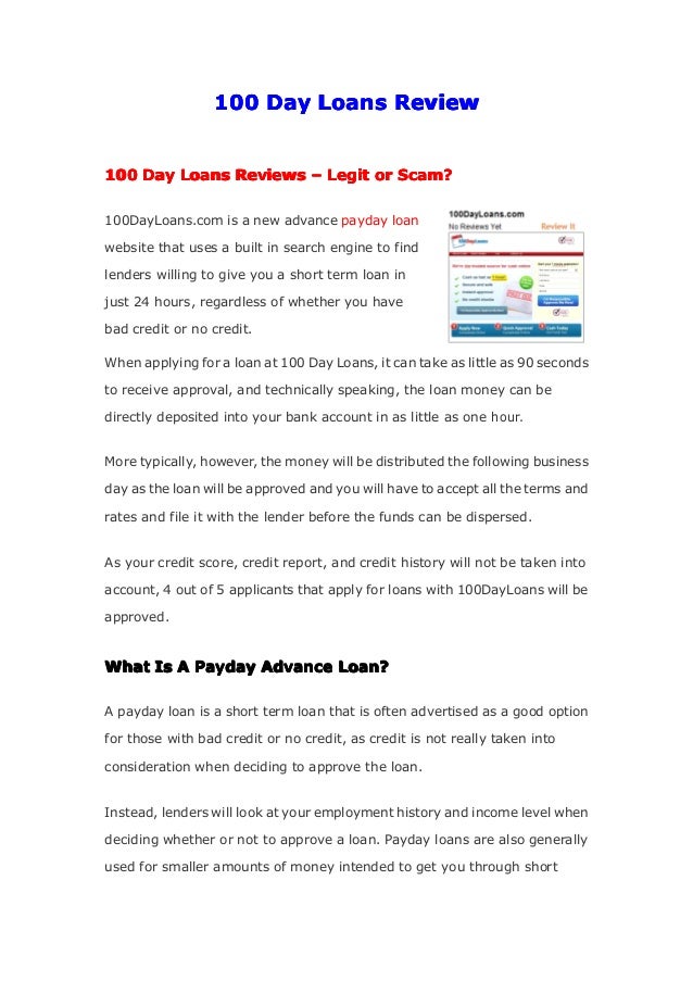 100
100
100
100 Day
Day
Day
Day Loans
Loans
Loans
Loans Review
Review
Review
Review
100
100
100
100 Day
Day
Day
Day Loans
Loans
Loans
Loans Reviews
Reviews
Reviews
Reviews –
–
–
– Legit
Legit
Legit
Legit or
or
or
or Scam?
Scam?
Scam?
Scam?
100DayLoans.com is a new advance payday loan
website that uses a built in search engine to find
lenders willing to give you a short term loan in
just 24 hours, regardless of whether you have
bad credit or no credit.
When applying for a loan at 100 Day Loans, it can take as little as 90 seconds
to receive approval, and technically speaking, the loan money can be
directly deposited into your bank account in as little as one hour.
More typically, however, the money will be distributed the following business
day as the loan will be approved and you will have to accept all the terms and
rates and file it with the lender before the funds can be dispersed.
As your credit score, credit report, and credit history will not be taken into
account, 4 out of 5 applicants that apply for loans with 100DayLoans will be
approved.
What
What
What
What Is
Is
Is
Is A
A
A
A Payday
Payday
Payday
Payday Advance
Advance
Advance
Advance Loan?
Loan?
Loan?
Loan?
A payday loan is a short term loan that is often advertised as a good option
for those with bad credit or no credit, as credit is not really taken into
consideration when deciding to approve the loan.
Instead, lenders will look at your employment history and income level when
deciding whether or not to approve a loan. Payday loans are also generally
used for smaller amounts of money intended to get you through short
 