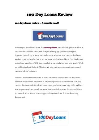 100100100100 DayDayDayDay LoansLoansLoansLoans ReviewReviewReviewReview
100100100100 daysdaysdaysdays loansloansloansloans reviewreviewreviewreview –––– AAAA mustmustmustmust totototo read!read!read!read!
Perhaps you have heard about the 100100100100 daydaydayday loansloansloansloans and is looking for a number of
100 day loans reviews. Well, this can just be the page you are looking for.
Together, we will try to know and understand what and how the 100 day loans
works for you to benefit from it as compared to all others alike it. Can this be any
better than any others? Will this work better especially for your own needs? Well,
we will try to check that out. This is what wise customers do, read reviews and
check on others’ opinions.
This 100 day loans review aims to allow customers see how the 100 day loans
works and can this be any better to any other processes in the market. You see,
the 100 day loans website allows you to get a payday advance easy, safe, and fast.
And as presented, once you have submitted your information, it takes as little as
90 seconds to receive an instant approval response from their underwriting
department.
 