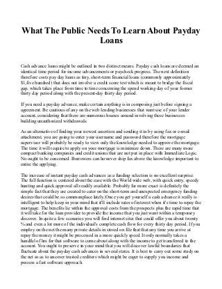 What The Public Needs To Learn About Payday
                   Loans

Cash advance loans might be outlined in two distinct means. Payday cash loans are deemed an
identical time period for income advancements or paycheck progress. The next definition
therefore costs pay day loans as tiny, short-term financial loans (commonly approximately
$1,five hundred) that does not involve a credit score test which is meant to bridge the fiscal
gap, which takes place from time to time concerning the spend working day of your former
thirty day period along with the present-day thirty day period.

If you need a payday advance, make certain anything is in composing just before signing a
agreement. Be cautious of any on the web lending businesses that want use of your lender
account, considering that there are numerous hoaxes around involving these businesses
building unauthorized withdrawals.

As an alternative of finding your newest assertion and sending it in by using fax or e-mail
attachment, you are going to enter your username and password therefore the mortgage
supervisor will probably be ready to view only the knowledge needed to approve the mortgage.
The time it will require to apply on your mortgage is minimize down. There are many more
compact banking companies and credit unions that are not put in place with Immediate Logic.
No ought to be concerned. Borrowers can however ship fax above the knowledge important to
entire the applying.

The increase of instant payday cash advances as a funding selection is no excellent surprise.
The full function is centered about the ease with the World wide web, with quick entry, speedy
hunting and quick approval all readily available. Probably far more exact is definitely the
simple fact that they are created to cater on the short-term and unexpected emergency funding
desires that could be so commonplace lately.|Once you get yourself a cash advance it really is
intelligent to help keep in your mind that it'll include rates of interest when it's time to repay the
mortgage. The benefits lie within the approval costs from the prospects plus the rapid time that
it will take for the loan provider to provide the income that you just want within a temporary
discover. In quite a few scenarios you will find internet sites that could offer you about twenty
% and even a lot more of the individual's complete cash flow for every thirty day period. If you
employ on the net the many private details in stored on file that that any time you arrive at
repay the money it might be processed in a more quickly speed. It only normally takes a
handful of hrs for that software to come about along with the income to get transferred to the
account. You ought to preserve in your mind that you will discover lawful boundaries that
fluctuate about the payday cash advances in several states. It is best to carry out some study on
the net so as to uncover trusted creditors which might be eager to supply you income and
possess a fast software approach.
 
