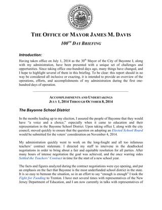 THE OFFICE OF MAYOR JAMES M. DAVIS 
100TH DAY BRIEFING 
Introduction: 
Having taken office on July 1, 2014 as the 30th Mayor of the City of Bayonne I, along 
with my administration, have been presented with a unique set of challenges and 
opportunities. Since taking office one-hundred days ago, many things have changed, and 
I hope to highlight several of them in this briefing. To be clear: this report should in no 
way be considered all inclusive or exacting, it is intended to provide an overview of the 
operations, efforts, and accomplishments of my administration during the first one-hundred 
days of operation. 
ACCOMPLISHMENTS AND UNDERTAKINGS 
JULY 1, 2014 THROUGH OCTOBER 8, 2014 
The Bayonne School District 
In the months leading up to my election, I assured the people of Bayonne that they would 
have “a voice and a choice,” especially when it came to education and their 
representation in the Bayonne School District. Upon taking office I, along with the city 
council, moved quickly to ensure that the question on adopting an Elected School Board 
would be submitted for the voters’ consideration on November 4, 2014. 
My administration quickly went to work on the long-fought and all too infamous 
teachers’ contract stalemate. I directed my staff to intervene in the deadlocked 
negotiations in order to bring about a fair and equitable resolution for all parties. After 
many hours of intense negotiation the goal was achieved, and the once warring sides 
Settled the Teachers’ Contract in time for the start of a new school year. 
The facts and figures analyzed during the contract negotiations were eye opening, and put 
an emphasis on the fact that Bayonne is the most underfunded school district in the state. 
It is so easy to bemoan the situation, so in an effort to say “enough is enough” I took the 
Fight for Funding to Trenton. I have met several times with representatives of the New 
Jersey Department of Education, and I am now currently in talks with representatives of 
 