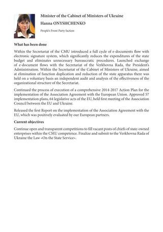 Minister of the Cabinet of Ministers of Ukraine
Hanna ONYSHCHENKO
People’s Front Party faction
What has been done
Within the Secretariat of the CMU introduced a full cycle of e-documents flow with
electronic signature system, which significantly reduces the expenditures of the state
budget and eliminates unnecessary bureaucratic procedures. Launched exchange
of e-document flows with the Secretariat of the Verkhovna Rada, the President’s
Administration. Within the Secretariat of the Cabinet of Ministers of Ukraine, aimed
at elimination of function duplication and reduction of the state apparatus there was
held on a voluntary basis an independent audit and analysis of the effectiveness of the
organizational structure of the Secretariat.
Continued the process of execution of a comprehensive 2014-2017 Action Plan for the
implementation of the Association Agreement with the European Union. Approved 57
implementation plans, 64 legislative acts of the EU, held first meeting of the Association
Council between the EU and Ukraine.
Released the first Report on the implementation of the Association Agreement with the
EU, which was positively evaluated by our European partners.
Current objectives
Continue open and transparent competitions to fill vacant posts of chiefs of state-owned
enterprises within the CMU competence. Finalize and submit to the Verkhovna Rada of
Ukraine the Law «On the State Service».
 