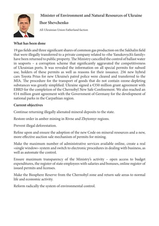 Minister of Environment and Natural Resources of Ukraine
Ihor Shevchenko
All-Ukrainian Union Fatherland faction
What has been done
19 gas fields and three significant shares of common gas production on the Sakhalin field
that were illegally transferred to a private company related to «the Yanukovych’s family»
have been returned to public property. The Ministry cancelled the control of ballast water
in seaports – a corruption scheme that significantly aggravated the competitiveness
of Ukrainian ports. It was revealed the information on all special permits for subsoil
use, holders of these permits as well as reasons for their issuance. 256 new hybrid
cars Toyota Prius for new Ukraine’s patrol police were cleared and transferred to the
MIA. The procedure for the transport of goods that do not contain ozone-depleting
substances was greatly simplified. Ukraine signed a €350 million grant agreement with
EBRD for the completion of the Chernobyl New Safe Confinement. We also reached an
€14 million grant agreement with the Government of Germany for the development of
national parks in the Carpathian region.
Current objectives
Continue returning illegally alienated mineral deposits to the state.
Restore order in amber mining in Rivne and Zhytomyr regions.
Prevent illegal deforestation.
Refine upon and ensure the adoption of the new Code on mineral resources and a new,
more effective auction sale mechanism of permits for mining.
Make the maximum number of administrative services available online, create a real
«single window» system and switch to electronic procedures in dealing with business, as
well as automate the control.
Ensure maximum transparency of the Ministry’s activity – open access to budget
expenditures, the register of state employees with salaries and bonuses, online register of
issued permits and licenses.
Make the Biosphere Reserve from the Chernobyl zone and return safe areas to normal
life and economic activity.
Reform radically the system of environmental control.
 