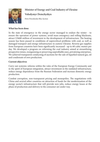 Minister of Energy and Coal Industry of Ukraine
Volodymyr Demchyshyn
Petro Poroshenko Bloc faction
What has been done
In the state of emergency in the energy sector managed to endure the winter - to
ensure the operation of power systems, avoid mass emergency and rolling blackouts,
attract US680 million of investment in the development of infrastructure. The heating
season has been passed in conditions of supercritical problems with coal, as well as
damaged transport and energy infrastructure in eastern Ukraine. Reverse gas supplies
from European countries have been significantly increased - up to 60 cubic meters per
day. We developed a program on reforming the coal industry aimed at streamlining
prospective mines, reorganizing or preserving unprofitable ones, privatizing enterprises.
We achieved transparent conducting of auctions for the sale of liquefied natural gas, oil
and condensate of own production.
Current objectives
Carry out systemic reforms within the rules of the European Energy Community and
in the spirit of European integration, attract investment in the outdated infrastructure,
reduce energy dependence from the Russian Federation and increase domestic energy
production.
Combat corruption, non-transparent pricing and monopolies. The negotiations with
China and several other countries on attraction of funds for the modernization of the
energy sector’s infrastructure that will provide new jobs, reduce energy losses at the
phase of production and delivery to the consumer are under way.
 