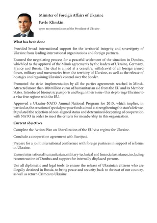 Minister of Foreign Affairs of Ukraine
Pavlo Klimkin
upon recommendation of the President of Ukraine
What has been done
Provided broad international support for the territorial integrity and sovereignty of
Ukraine from leading international organizations and foreign partners.
Ensured the negotiating process for a peaceful settlement of the situation in Donbas,
which led to the approval of the Minsk agreements by the leaders of Ukraine, Germany,
France and Russia. The deal is aimed at a ceasefire, withdrawal of all foreign armed
forces, military and mercenaries from the territory of Ukraine, as well as the release of
hostages and regaining Ukraine’s control over the border.
Promoted the strict implementation by all the parties agreements reached in Minsk.
Attracted more than 100 million euros of humanitarian aid from the EU and its Member
States. Introduced biometric passports and begun their issue- this step brings Ukraine to
a visa-free regime with the EU.
Approved a Ukraine-NATO Annual National Program for 2015, which implies, in
particular,thecreationofspecialpurposefundsaimedatstrengtheningthestate’sdefense.
Stipulated the rejection of non-aligned status and determined deepening of cooperation
with NATO in order to meet the criteria for membership in this organization.
Current objectives
Complete the Action Plan on liberalization of the EU visa regime for Ukraine.
Conclude a cooperation agreement with Eurojust.
Prepare for a joint international conference with foreign partners in support of reforms
in Ukraine.
Ensureinternationalhumanitarian,military-technicalandfinancialassistance,including
reconstruction of Donbas and support for internally displaced persons.
Use all diplomatic and legal tools to ensure the release of Ukrainian citizens who are
illegally detained in Russia, to bring peace and security back to the east of our country,
as well as return Crimea to Ukraine.
 