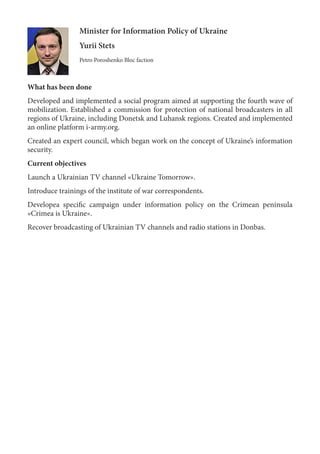 Minister for Information Policy of Ukraine
Yurii Stets
Petro Poroshenko Bloc faction
What has been done
Developed and implemented a social program aimed at supporting the fourth wave of
mobilization. Established a commission for protection of national broadcasters in all
regions of Ukraine, including Donetsk and Luhansk regions. Created and implemented
an online platform i-army.org.
Created an expert council, which began work on the concept of Ukraine’s information
security.
Current objectives
Launch a Ukrainian TV channel «Ukraine Tomorrow».
Introduce trainings of the institute of war correspondents.
Developea specific campaign under information policy on the Crimean peninsula
«Crimea is Ukraine».
Recover broadcasting of Ukrainian TV channels and radio stations in Donbas.
 