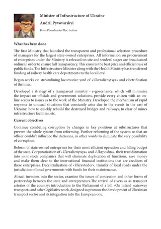 Minister of Infrastructure of Ukraine
Andrii Pyvovarskyi
Petro Poroshenko Bloc faction
What has been done
The first Ministry that launched the transparent and professional selection procedure
of managers for the largest state-owned enterprises. All information on procurement
of enterprises under the Ministry is released on site and tenders’ stages are broadcasted
online in order to ensure full transparency. This ensures the best price and efficient use of
public funds. The Infrastructure Minister along with the Health Ministry has transferred
funding of railway health care departments to the local level.
Begun works on streamlining locomotive yard of «Ukrzaliznytsya» and electrification
of the lines.
Developed a strategy of a transparent ministry - e-governance, which will minimize
the impact on officials and government solutions, provide every citizen with an on-
line access to issues as to the work of the Ministry. Developed the mechanism of rapid
response to unusual situations that constantly arise due to the events in the east of
Ukraine: how to quickly rebuild the destroyed bridges and railways, to clear of mines
infrastructure facilities, etc.
Current objectives
Continue combating corruption by changes in key positions at substructures that
prevent the whole system from reforming. Further reforming of the system so that an
officer couldn’t influence the decisions, in other words to eliminate the very possibility
of corruption.
Reform of state-owned enterprises for their most efficient operation and filling budget
of the state. Corporatization of «Ukrzaliznytsya» and «Ukrposhta», their transformation
into joint stock companies that will eliminate duplication of functions, save money
and make them clear to the international financial institutions that are creditors of
these enterprises. Decentralization of «Ukravtodor», transfer of local roads under the
jurisdiction of local governments with funds for their maintenance.
Attract investors into the sector, examine the issues of concession and other forms of
partnership between the state and entrepreneurs.The revival of rivers as as transport
arteries of the country: introduction to the Parliament of a bill «On inland waterway
transport» and other legislative work, designed to promote the development of Ukrainian
transport sector and its integration into the European one.
 