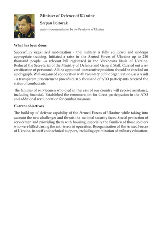 Minister of Defence of Ukraine
Stepan Poltorak
under recommendation by the President of Ukraine
What has been done
Successfully organized mobilization - the military is fully equipped and undergo
appropriate training. Initiated a raise in the Armed Forces of Ukraine up to 250
thousand people –a relevant bill registered in the Verkhovna Rada of Ukraine.
Reduced the Secretariat of the Ministry of Defence and General Staff. Carried out a re-
certification of personnel. All the appointed to executive positions should be checked on
a polygraph. Well-organized cooperation with voluntary public organizations, as a result
- a transparent procurement procedure. 8.5 thousand of ATO participants received the
status of combatants.
The families of servicemen who died in the east of our country will receive assistance,
including financial. Established the remuneration for direct participation in the ATO
and additional remuneration for combat missions.
Current objectives
The build-up of defense capability of the Armed Forces of Ukraine while taking into
account the new challenges and threats the national security faces. Social protection of
servicemen and providing them with housing, especially the families of those soldiers
who were killed during the anti-terrorist operation. Reorganization of the Armed Forces
of Ukraine, its staff and technical support, including optimization of military education.
 