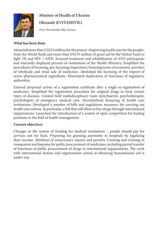 Minister of Health of Ukraine
Olexandr KVITASHVILI
Petro Poroshenko Bloc faction
What has been done
Attracted more than US215 million for the project «Improving health care for the people»
from the World Bank and more than US133 million of grant aid by the Global Fund to
fight TB and HIV / AIDS. Ensured treatment and rehabilitation of ATO participants
and internally displaced persons in institutions of the Health Ministry. Simplified the
procedures of licensing, pre-licensing inspections, licensing terms of economic activities
of wholesale and retail sale of medicines. Abolished the licensing of the import of
active pharmaceutical ingredients. Eliminated duplication of functions of regulatory
authorities.
Entered perpetual action of a registration certificate after a single re-registration of
medicines. Simplified the registration procedure for original drugs to treat certain
types of diseases. Created field multidisciplinary team (psychiatrist, psychotherapist,
psychologist) of emergency medical care. Decentralized financing of health care
institutions. Developed a number of bills and regulations necessary for carrying out
health care reform. In particular, a bill that will allow to buy drugs through international
organizations. Launched the introduction of a system of open competition for leading
positions in the field of health management.
Current objectives
Changes in the system of funding for medical institutions – people should pay for
services not for beds. Preparing for granting autonomy to hospitals by legalizing
their income. Abolition of unnecessary reports and permits. Creating and running in
transparent mechanisms for public procurement of medicines, including partial transfer
of functions of public procurement of drugs to international organizations. The work
with international donors and organizations aimed at obtaining humanitarian aid is
under way.
 