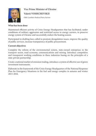 Vice Prime Minister of Ukraine
Valerii VOSHCHEVSKII
Oleh Lyashko’s Radical Party faction
What has been done
Maintained efficient activity of Crisis Energy Headquarters that has facilitated, under
conditions of military aggression and restricted access to energy carriers, to preserve
energy system of Ukraine and successfully endure the heating season.
Participated in drafting laws called to promote deregulation issues, improve the quality
of public services, increase transparency of public procurement.
Current objectives
Complete the reform of the environmental system, state-owned enterprises in the
transport sector, road economy, communications and mining. Introduce competitive
and transparent working conditions in these industries basing on the principles of a
state-private partnership.
Create a national market of emission trading, introduce a system of effective use of green
investment instruments.
Elaborate in the framework of the Crisis Energy Headquarters of the National Response
Plan for Emergency Situations in the fuel and energy complex in autumn and winter
2015-2016.
 