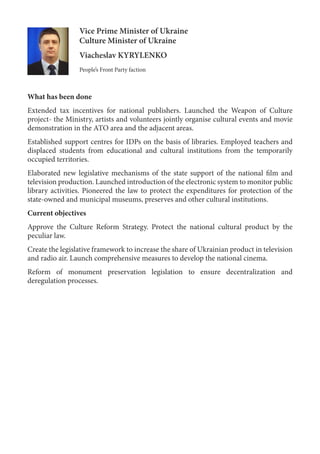 Vice Prime Minister of Ukraine
Culture Minister of Ukraine
Viacheslav KYRYLENKO
People’s Front Party faction
What has been done
Extended tax incentives for national publishers. Launched the Weapon of Culture
project- the Ministry, artists and volunteers jointly organise cultural events and movie
demonstration in the ATO area and the adjacent areas.
Established support centres for IDPs on the basis of libraries. Employed teachers and
displaced students from educational and cultural institutions from the temporarily
occupied territories.
Elaborated new legislative mechanisms of the state support of the national film and
television production. Launched introduction of the electronic system to monitor public
library activities. Pioneered the law to protect the expenditures for protection of the
state-owned and municipal museums, preserves and other cultural institutions.
Current objectives
Approve the Culture Reform Strategy. Protect the national cultural product by the
peculiar law.
Create the legislative framework to increase the share of Ukrainian product in television
and radio air. Launch comprehensive measures to develop the national cinema.
Reform of monument preservation legislation to ensure decentralization and
deregulation processes.
 