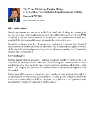 Vice Prime Minister of Ukraine Minister
of Regional Development, Building, Housing and Utilities
Hennadii ZUBKO
Petro Poroshenko Bloc faction
What has been done
Transferred powers and resources to the local level after drafting and adopting of
relevant laws. As a result, local communities obtain additional resource worth over UAH
26 billion. Launched decentralization in architectural and construction control area,
simplified the licensing and clearance process in the construction area.
Simplified mechanisms for the redesigning and rebuilding of residential flats. Attracted
investment funds for the rehabilitation of Donbas and maintained solving the problems
of the internally displaced persons. Launched activities on amending the Constitution
in terms of decentralization.
Current objectives
Prolong decentralization processes – achieve maximum transfer of functions to local
communities. Prolong activities in the area of the licensing and clearance process in the
construction area. Harmonize the basic requirements for buildings and structures with
the EU law. Simplify the conditions for competitiveness of the construction products on
the market.
Create favourable investment climate to ensure development of territories through the
development of urban planning documentation. Planned gradual reduction of tariffs to
achieve an economically justified level. Improve energy efficiency, energy conservation
and alternative energy development in utilities sector.
 