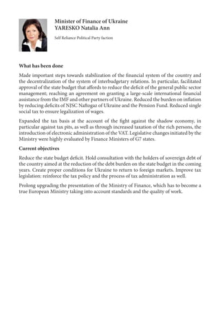 Minister of Finance of Ukraine
YARESKO Natalia Ann
Self Reliance Political Party faction
What has been done
Made important steps towards stabilization of the financial system of the country and
the decentralization of the system of interbudgetary relations. In particular, facilitated
approval of the state budget that affords to reduce the deficit of the general public sector
management; reaching an agreement on granting a large-scale international financial
assistance from the IMF and other partners of Ukraine. Reduced the burden on inflation
by reducing deficits of NJSC Naftogaz of Ukraine and the Pension Fund. Reduced single
social tax to ensure legalization of wages.
Expanded the tax basis at the account of the fight against the shadow economy, in
particular against tax pits, as well as through increased taxation of the rich persons, the
introduction of electronic administration of the VAT. Legislative changes initiated by the
Ministry were highly evaluated by Finance Ministers of G7 states.
Current objectives
Reduce the state budget deficit. Hold consultation with the holders of sovereign debt of
the country aimed at the reduction of the debt burden on the state budget in the coming
years. Create proper conditions for Ukraine to return to foreign markets. Improve tax
legislation: reinforce the tax policy and the process of tax administration as well.
Prolong upgrading the presentation of the Ministry of Finance, which has to become a
true European Ministry taking into account standards and the quality of work.
 