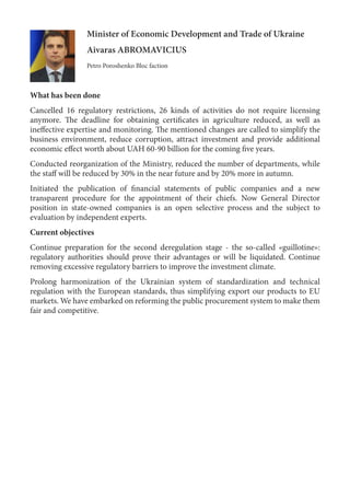 Minister of Economic Development and Trade of Ukraine
Aivaras ABROMAVICIUS
Petro Poroshenko Bloc faction
What has been done
Cancelled 16 regulatory restrictions, 26 kinds of activities do not require licensing
anymore. The deadline for obtaining certificates in agriculture reduced, as well as
ineffective expertise and monitoring. The mentioned changes are called to simplify the
business environment, reduce corruption, attract investment and provide additional
economic effect worth about UAH 60-90 billion for the coming five years.
Conducted reorganization of the Ministry, reduced the number of departments, while
the staff will be reduced by 30% in the near future and by 20% more in autumn.
Initiated the publication of financial statements of public companies and a new
transparent procedure for the appointment of their chiefs. Now General Director
position in state-owned companies is an open selective process and the subject to
evaluation by independent experts.
Current objectives
Continue preparation for the second deregulation stage - the so-called «guillotine»:
regulatory authorities should prove their advantages or will be liquidated. Continue
removing excessive regulatory barriers to improve the investment climate.
Prolong harmonization of the Ukrainian system of standardization and technical
regulation with the European standards, thus simplifying export our products to EU
markets. We have embarked on reforming the public procurement system to make them
fair and competitive.
 