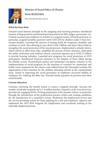 Minister of Social Policy of Ukraine
Pavlo ROZENKO
Petro Poroshenko Bloc faction
What has been done
Ensured social fairness principle in the assigning and receiving pensions: introduced
taxation of large pensions and limited special pensions for MPs, judges, prosecutors, etc.
Created necessary preconditions to transfer to a targeted system of benefit provision, in
particular, assigned monthly payment worth UAH 250 for children under 3 from low-
income families. Launched the process of joining funds for temporary disability and
accidents at work, thus allowing to save about UAH 3 billion and direct these funds to
strengthen the social protection of the insured persons. Implemented a subsidy reform,
which will be in effect from May: simplified the process of their clearance, eliminated
the unfair restrictions and artificial criteria, increased expenses up to UAH 25 billion
to provide housing subsidies. Launched new programs for social protection of ATO
participants. Reimbursed financial assistance to the families of those killed during
the Maidan events. Decentralized powers and eliminated corruption schemes in the
implementation of social programs for the purchase of vouchers for sanatorium and
health resort treatment for the citizens who suffered from the Chernobyl accident, the
organization of free nutrition for the children attending schools in the contaminated
areas. Aimed at improving the social guarantees of employees increased liability of
employers for violating the labor law. Ensured timely payment of pensions and other
social benefits.
Current objectives
Continue reforming the benefit system to ensure a targeted principle. Increase the
number of subsidy recipients up to 3-4 million families. Expand a circle of social service
providers by engaging NGOs. Prolong preparation of the pension reform, in particular
through the introduction of the professional pension system and creating conditions
for the introduction of a cumulative system. Modernize the employment service and
the service providing system for those applying for a job and employers. Approve and
implement the 2015-2016 Program for employment and vocational training of the
internally displaced persons.
 