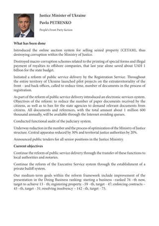 Justice Minister of Ukraine
Pavlo PETRENKO
People’s Front Party faction
What has been done
Introduced the online auction system for selling seized property (CETAM), thus
destroying corruption within the Ministry of Justice.
Destroyed macro-corruption schemes related to the printing of special forms and illegal
payment of royalties to offshore companies, that last year alone saved about UAH 1
billion for the state budget.
Initiated a reform of public service delivery by the Registration Service. Throughout
the entire territory of Ukraine launched pilot projects on the extraterritoriality of the
front - and back-offices, called to reduce time, number of documents in the process of
registration.
As part of the reform of public service delivery introduced an electronic services system.
Objectives of the reform: to reduce the number of paper documents received by the
citizens, as well as to ban for the state agencies to demand relevant documents from
citizens. All documents and references, with the total amount about 1 million 600
thousand annually, will be available through the Internet avoiding queues.
Conducted functional audit of the judiciary system.
Underway reduction in the number and the process of optimization of the Ministry of Justice
structure. Central apparatus reduced by 30% and territorial justice authorities by 20%.
Announced public tenders for all senior positions in the Justice Ministry.
Current objectives
Continue the reform of public service delivery through the transfer of these functions to
local authorities and notaries.
Continue the reform of the Executive Service system through the establishment of a
private bailiff system.
Our medium-term goals within the reform framework include improvement of the
presentation in the Doing Business ranking: starting a business –ranked 76 –th now,
target to achieve 13 - th; registering property –59 –th, target - 47; enforcing contracts –
43 –th, target - 31; resolving insolvency – 142 –th, target - 75.
 