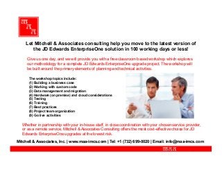 Let Mitchell & Associates consulting help you move to the latest version of
the JD Edwards EnterpriseOne solution in 100 working days or less!
Give us one day, and we will provide you with a free classroom based workshop which explores
our methodology for a complete JD Edwards EnterpriseOne upgrade project. The workshop will
be built around the primary elements of planning and technical activities.
The workshop topics include:
(1) Building a business case
(2) Working with custom code
(3) Data management and migration
(4) Hardware (on premise) and cloud considerations
(5) Testing
(6) Training
(7) Best practices
(8) Project team organization
(9) Go live activities
Whether in partnership with your in-house staff, in close coordination with your chosen service provider,
or as a remote service, Mitchell & Associates Consulting offers the most cost-effective choice for JD
Edwards EnterpriseOne upgrades at the lowest risk.
Mitchell & Associates, Inc. | www.maa-imcs.com | Tel: +1 (732) 699-0020 | Email: info@maa-imcs.com
 
