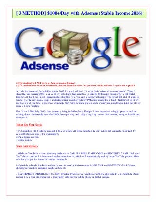 (1) This method will NOT get your Adsense account banned.
(2) This method involves some investment. Amount depends on how fast you want results and how far you want to push it.
A Little Background: On 24th December, 2012, I started a thread, "Leaving India, where to go (continued)". There I
stated that am earning $500+ a day and I wish to leave India and live in Europe (by Europe I mean UK + continental
Europe). At that time I faced insurmountable hurdles for a Visa and residency in Europe. The thread got a lot of attention
(and a lot of haters). Many people, including senior members politely PMed me asking for at least a hint/direction of my
method. But at that time, since I was extremely busy with my immigration and it was my main method earning me a lot of
money, I never replied.
Fast forward 29th July, 2013: I am currently living in Milan, Italy, Europe. I have moved on to bigger projects and my
earnings have comfortably exceeded 1000 Euros per day. And today am going to reveal the method, along with additional
twists on it.
What Do You Need:
1) A 6 months+ old YouTube account (I believe almost all BHW members have it. When did you make your first YT
account but never used it for spamming?)
2) An adsense account
3) Some money
THE METHOD:
1) Make an YouTube account focusing on the niche CAR CRASHES, DASH CAMS and SECURITY CAMS. Link your
YouTube account with Adsense and enable monetisation, which will automatically make you an YouTube partner. Make
sure that you get the feature of custom thumbnails.
2) Search LiveLeak, YouTube and the internet in general for interesting DASH CAM and SECURITY CAM footages
showing car crashes, mugging caught on tape etc.
3) EXTREMELY IMPORTANT: Do NOT download videos of car crashes or robberies/potentially viral which has been
recorded by a pedestrian/amateur videographer with his/her mobile phone or digital camera.
[ 3 METHOD] $100+/Day with Adsense (Stable Income 2016)
 