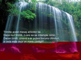 Trimite acest mesaj amicilor tai.
Daca nu-l trimiti, n-are sa se intample nimic.
Daca-l timiti, cineva s-ar putea bucura citindu-l,
si asta este deja un mare castig!!!
 