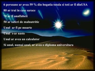 6 persoane ar avea 59 % din bogatia totala si toti ar fi dinUSA
80 ar trai in case sarace
70 ar fi analfabeti
50 ar suferi de malnutritie
Unul ar fi pe moarte
Unul s-ar naste
Unul ar avea un calculator
Si unul, numai unul, ar avea o diploma universitara
 