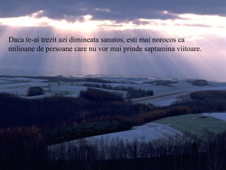 Daca te-ai trezit azi dimineata sanatos, esti mai norocos ca
milioane de persoane care nu vor mai prinde saptamina viitoare.
 