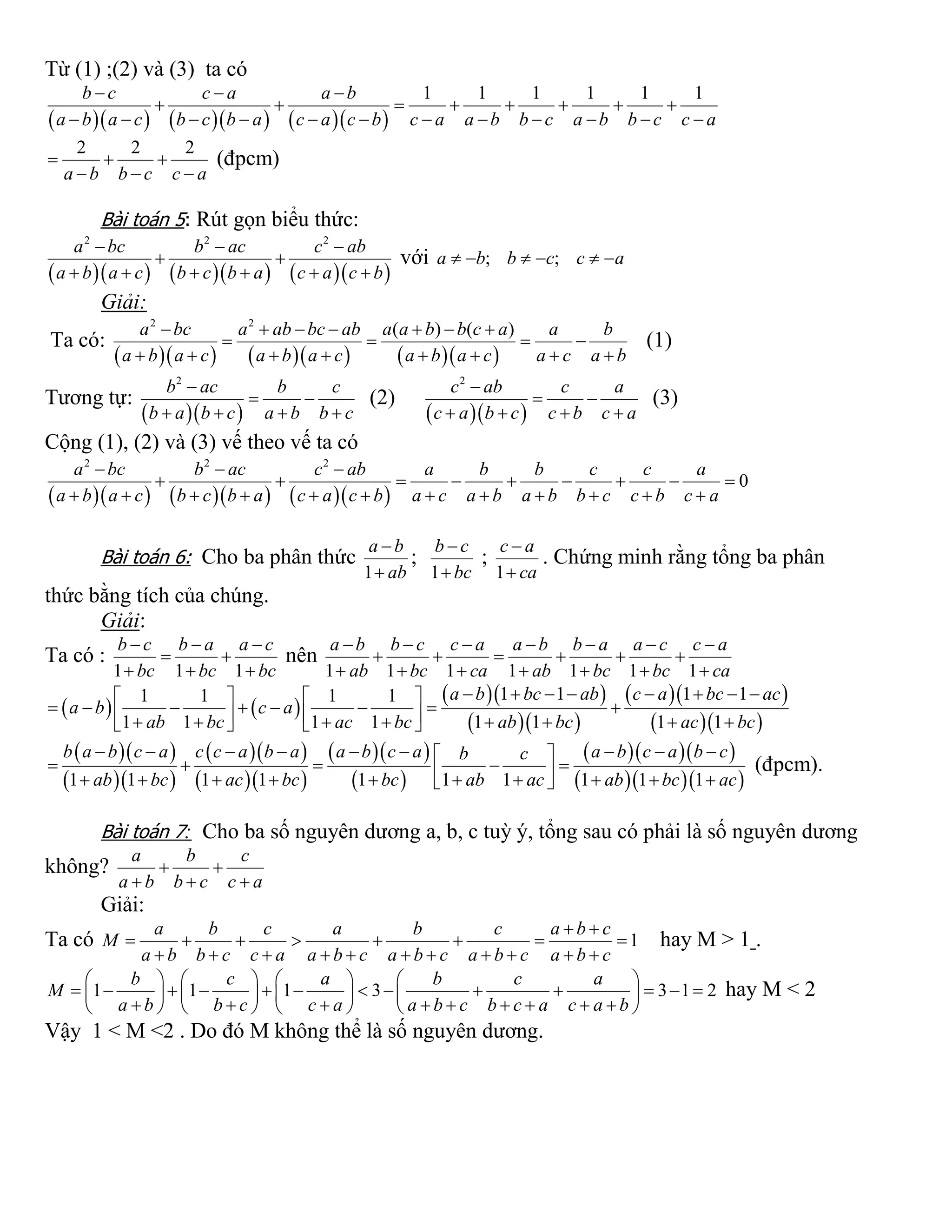 Từ (1) ;(2) và (3) ta có
        
1 1 1 1 1 1b c c a a b
a b a c b c b a c a c b c a a b b c a b b c c a
  
       
           
2 2 2
a b b c c a
  
  
(đpcm)
Bài toán 5: Rút gọn biểu thức:
        
2 2 2
a bc b ac c ab
a b a c b c b a c a c b
  
 
     
với ; ;a b b c c a     
Giải:
Ta có:
        
2 2
( ) ( )a bc a ab bc ab a a b b c a a b
a b a c a b a c a b a c a c a b
      
   
       
(1)
Tương tự:
  
2
b ac b c
b a b c a b b c

 
   
(2)
  
2
c ab c a
c a b c c b c a

 
   
(3)
Cộng (1), (2) và (3) vế theo vế ta có
        
2 2 2
0
a bc b ac c ab a b b c c a
a b a c b c b a c a c b a c a b a b b c c b c a
  
        
           
Bài toán 6: Cho ba phân thức
1
a b
ab


;
1
b c
bc


;
1
c a
ca


. Chứng minh rằng tổng ba phân
thức bằng tích của chúng.
Giải:
Ta có :
1 1 1
b c b a a c
bc bc bc
  
 
  
nên
1 1 1 1 1 1 1
a b b c c a a b b a a c c a
ab bc ca ab bc bc ca
      
     
      
   
  
  
  
  
1 1 1 11 1 1 1
1 1 1 1 1 1 1 1
a b bc ab c a bc ac
a b c a
ab bc ac bc ab bc ac bc
          
                    
  
  
  
  
  
 
   
   1 1 1 1 1 1 1 1 1 1
b a b c a c c a b a a b c a a b c a b cb c
ab bc ac bc bc ab ac ab bc ac
         
               
(đpcm).
Bài toán 7: Cho ba số nguyên dương a, b, c tuỳ ý, tổng sau có phải là số nguyên dương
không?
a b c
a b b c c a
 
  
Giải:
Ta có 1
a b c a b c a b c
M
a b b c c a a b c a b c a b c a b c
 
       
          
hay M > 1 .
1 1 1 3 3 1 2
b c a b c a
M
a b b c c a a b c b c a c a b
       
                   
               
hay M < 2
Vậy 1 < M <2 . Do đó M không thể là số nguyên dương.
 