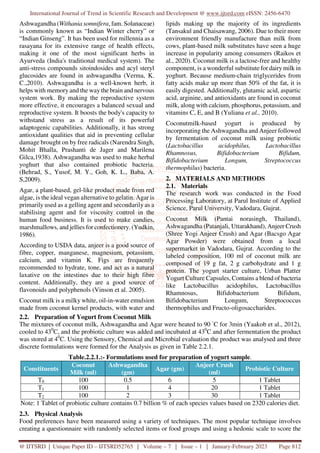 International Journal of Trend in Scientific Research and Development @ www.ijtsrd.com eISSN: 2456-6470
@ IJTSRD | Unique Paper ID – IJTSRD52765 | Volume – 7 | Issue – 1 | January-February 2023 Page 812
Ashwagandha (Withania somnifera, fam. Solanaceae)
is commonly known as “Indian Winter cherry” or
“Indian Ginseng”. It has been used for millennia as a
rasayana for its extensive range of health effects,
making it one of the most significant herbs in
Ayurveda (India's traditional medical system). The
anti-stress compounds sitoindosides and acyl steryl
glucosides are found in ashwagandha (Verma, K.
C.,2010). Ashwagandha is a well-known herb, it
helps with memory and the way the brain and nervous
system work. By making the reproductive system
more effective, it encourages a balanced sexual and
reproductive system. It boosts the body's capacity to
withstand stress as a result of its powerful
adaptogenic capabilities. Additionally, it has strong
antioxidant qualities that aid in preventing cellular
damage brought on by free radicals (Narendra Singh,
Mohit Bhalla, Prashanti de Jager and Marilena
Gilca,1938). Ashwagandha was used to make herbal
yoghurt that also contained probiotic bacteria.
(Behrad, S., Yusof, M. Y., Goh, K. L., Baba, A.
S,2009).
Agar, a plant-based, gel-like product made from red
algae, is the ideal vegan alternative to gelatin. Agar is
primarily used as a gelling agent and secondarily as a
stabilising agent and for viscosity control in the
human food business. It is used to make candies,
marshmallows, and jellies for confectionery. (Yudkin,
1986).
According to USDA data, anjeer is a good source of
fibre, copper, manganese, magnesium, potassium,
calcium, and vitamin K. Figs are frequently
recommended to hydrate, tone, and act as a natural
laxative on the intestines due to their high fibre
content. Additionally, they are a good source of
flavonoids and polyphenols (Vinson et al. 2005).
Coconut milk is a milky white, oil-in-water emulsion
made from coconut kernel products, with water and
lipids making up the majority of its ingredients
(Tansakul and Chaisawang, 2006). Due to their more
environment friendly manufacture than milk from
cows, plant-based milk substitutes have seen a huge
increase in popularity among consumers (Raikos et
al., 2020). Coconut milk is a lactose-free and healthy
component, is a wonderful substitute for dairymilk in
yoghurt. Because medium-chain triglycerides from
fatty acids make up more than 50% of the fat, it is
easily digested. Additionally, glutamic acid, aspartic
acid, arginine, and antioxidants are found in coconut
milk, along with calcium, phosphorus, potassium, and
vitamins C, E, and B (Yuliana et al., 2010).
Coconutmilk-based yogurt is produced by
incorporating the Ashwagandha and Anjeer followed
by fermentation of coconut milk using probiotic
(Lactobacillus acidophilus, Lactobacillus
Rhamnosus, Bifidobacterium Bifidum,
Bifidobacterium Longum, Streptococcus
thermophilus) bacteria.
2. MATERIALS AND METHODS
2.1. Materials
The research work was conducted in the Food
Processing Laboratory, at Parul Institute of Applied
Science, Parul University, Vadodara, Gujrat.
Coconut Milk (Pantai norasingh, Thailand),
Ashwagandha (Patanjali, Uttarakhand), Anjeer Crush
(Shree Yogi Anjeer Crush) and Agar (Bacsgo Agar
Agar Powder) were obtained from a local
supermarket in Vadodara, Gujrat. According to the
labeled composition, 100 ml of coconut milk are
composed of 19 g fat, 2 g carbohydrate and 1 g
protein. The yogurt starter culture, Urban Platter
Yogurt Culture Capsules, Contains a blend of bacteria
like Lactobacillus acidophilus, Lactobacillus
Rhamnosus, Bifidobacterium Bifidum,
Bifidobacterium Longum, Streptococcus
thermophilus and Fructo-oligosaccharides.
2.2. Preparation of Yogurt from Coconut Milk
The mixtures of coconut milk, Ashwagandha and Agar were heated to 90 ◦
C for 3min (Yaakob et al., 2012),
cooled to 430
C, and the probiotic culture was added and incubated at 430
C and after fermentation the product
was stored at 40
C. Using the Sensory, Chemical and Microbial evaluation the product was analysed and three
discrete formulations were formed for the Analysis as given in Table 2.2.1.
Table.2.2.1.:- Formulations used for preparation of yogurt sample.
Constituents
Coconut
Milk (ml)
Ashwagandha
(gm)
Agar (gm)
Anjeer Crush
(ml)
Probiotic Culture
T0 100 0.5 6 5 1 Tablet
T1 100 1 4 20 1 Tablet
T2 100 2 3 30 1 Tablet
Note: 1 Tablet of probiotic culture contains 0.7 billion % of each species values based on 2320 calories diet.
2.3. Physical Analysis
Food preferences have been measured using a variety of techniques. The most popular technique involves
creating a questionnaire with randomly selected items or food groups and using a hedonic scale to score the
 