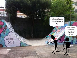 Me llamo
Fabricio.
¿Viniste
solo?
Hola soy Gonza
Como te llamas
tu
 
