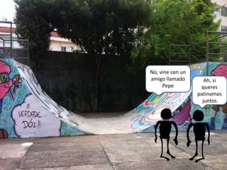 Ah, si
queres
patinamos
juntos
No, vine con un
amigo llamado
Pepe
 