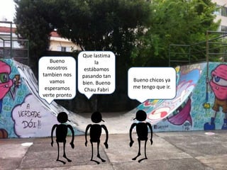 Bueno chicos ya
me tengo que ir.
Bueno
nosotros
tambien nos
vamos
esperamos
verte pronto
Que lastima
la
estábamos
pasando tan
bien. Bueno
Chau Fabri
 