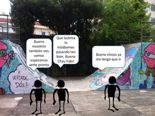 Bueno chicos ya
me tengo que ir.
Bueno
nosotros
también nos
vamos
esperamos
verte pronto
Que lastima
la
estábamos
pasando tan
bien. Bueno
Chau Fabri
 