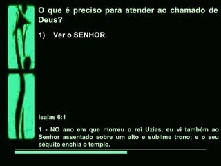 O que é preciso para atender ao chamado de
Deus?
1) Ver o SENHOR.
Isaías 6:1
1 - NO ano em que morreu o rei Uzias, eu vi também ao
Senhor assentado sobre um alto e sublime trono; e o seu
séquito enchia o templo.