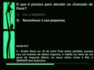 O que é preciso para atender ao chamado de
Deus?
1) Ver o SENHOR.
2) Reconhecer a sua pequenez.
Isaías 6:5
5 - Então disse eu: Ai de mim! Pois estou perdido; porque
sou um homem de lábios impuros, e habito no meio de um
povo de impuros lábios; os meus olhos viram o Rei, o
SENHOR dos Exércitos.