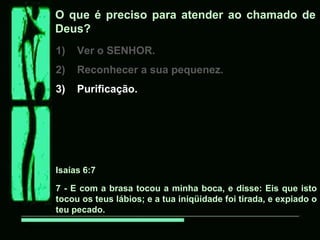 O que é preciso para atender ao chamado de
Deus?
1) Ver o SENHOR.
2) Reconhecer a sua pequenez.
3) Purificação.
Isaías 6:7
7 - E com a brasa tocou a minha boca, e disse: Eis que isto
tocou os teus lábios; e a tua iniqüidade foi tirada, e expiado o
teu pecado.