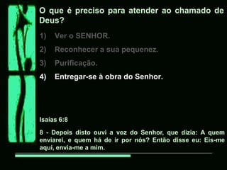 O que é preciso para atender ao chamado de
Deus?
1) Ver o SENHOR.
2) Reconhecer a sua pequenez.
3) Purificação.
4) Entregar-se à obra do Senhor.
Isaías 6:8
8 - Depois disto ouvi a voz do Senhor, que dizia: A quem
enviarei, e quem há de ir por nós? Então disse eu: Eis-me
aqui, envia-me a mim.