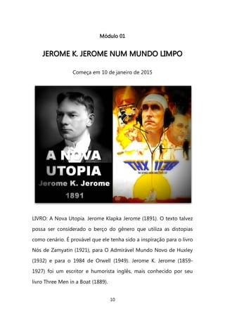 10 
Módulo 01 
JJEERROOMMEE KK.. JJEERROOMMEE NNUUMM MMUUNNDDOO LLIIMMPPOO 
Começa em 10 de janeiro de 2015 
LIVRO: A Nova Utopia. Jerome Klapka Jerome (1891). O texto talvez possa ser considerado o berço do gênero que utiliza as distopias como cenário. É provável que ele tenha sido a inspiração para o livro Nós de Zamyatin (1921), para O Admirável Mundo Novo de Huxley (1932) e para o 1984 de Orwell (1949). Jerome K. Jerome (1859- 1927) foi um escritor e humorista inglês, mais conhecido por seu livro Three Men in a Boat (1889).  