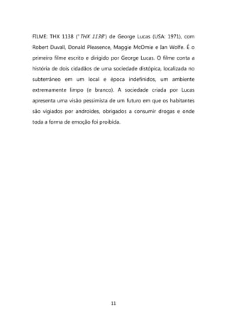 11 
FILME: THX 1138 ("THX 1138") de George Lucas (USA: 1971), com Robert Duvall, Donald Pleasence, Maggie McOmie e Ian Wolfe. É o primeiro filme escrito e dirigido por George Lucas. O filme conta a história de dois cidadãos de uma sociedade distópica, localizada no subterrâneo em um local e época indefinidos, um ambiente extremamente limpo (e branco). A sociedade criada por Lucas apresenta uma visão pessimista de um futuro em que os habitantes são vigiados por androides, obrigados a consumir drogas e onde toda a forma de emoção foi proibida. 
 