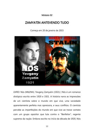 12 
Módulo 02 
ZZAAMMYYAATTIINN AANNTTEEVVEENNDDOO TTUUDDOO 
Começa em 20 de janeiro de 2015 
LIVRO: Nós (Mbl/Mii). Yevgeny Zamyatin (1921) | Nós é um romance distópico escrito entre 1920 e 1921. A história narra as impressões de um cientista sobre o mundo em que vive, uma sociedade aparentemente perfeita mas opressora, e seus conflitos. O cientista percebe as imperfeições do mundo em que vive ao travar contato com um grupo opositor que luta contra o "Benfeitor", regente supremo da nação. Embora escrito no início da década de 1920, Nós  