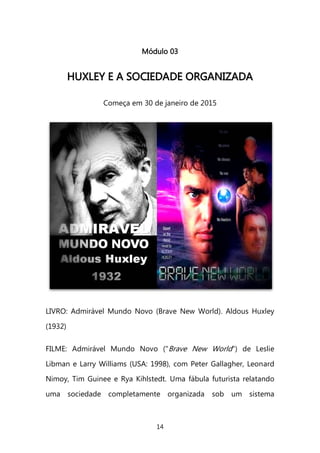 14 
Módulo 03 
HHUUXXLLEEYY EE AA SSOOCCIIEEDDAADDEE OORRGGAANNIIZZAADDAA 
Começa em 30 de janeiro de 2015 
LIVRO: Admirável Mundo Novo (Brave New World). Aldous Huxley (1932) FILME: Admirável Mundo Novo ("Brave New World") de Leslie Libman e Larry Williams (USA: 1998), com Peter Gallagher, Leonard Nimoy, Tim Guinee e Rya Kihlstedt. Uma fábula futurista relatando uma sociedade completamente organizada sob um sistema  