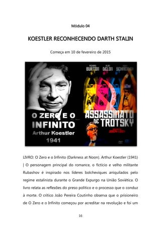 16 
Módulo 04 
KKOOEESSTTLLEERR RREECCOONNHHEECCEENNDDOO DDAARRTTHH SSTTAALLIINN 
Começa em 10 de fevereiro de 2015 
LIVRO: O Zero e o Infinito (Darkness at Noon). Arthur Koestler (1941) | O personagem principal do romance, o fictício e velho militante Rubashov é inspirado nos líderes bolcheviques aniquilados pelo regime estalinista durante o Grande Expurgo na União Soviética. O livro relata as reflexões do preso político e o processo que o conduz à morte. O crítico João Pereira Coutinho observa que o prisioneiro de O Zero e o Infinito começou por acreditar na revolução e foi um  