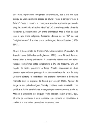 17 
dos mais importantes dirigentes bolcheviques, até o dia em que deixou de usar a primeira pessoa do plural - "nós, o partido"; "nós, o Estado"; "nós, o povo" - e começou a escutar a primeira pessoa do singular: o solitário e insubornável "eu". O primeiro grande crime de Rubashov é, literalmente, um crime gramatical. Mas é mais do que isso: é um crime religioso. Rubashov deixou de ter "fé" na sua "religião secular". É a obra prima do húngaro Arthur Koestler (1905- 1983). FILME: O Assassinato de Trotsky (“The Assassination of Trotsky”), de Joseph Losey (Itália-França-Inglaterra: 1972), com Richard Burton, Alain Delon e Romy Schneider. A Cidade do México está em 1940. Paradas comunistas estão celebrando o Dia do Trabalho. Em um quarto de hotel, próximos à Praça Zocalo, encontram-se duas pessoas que serão os protagonistas do assassinato de Leon Trotsky (Richard Burton), o idealizador do Exército Vermelho e dedicado marxista que foi expulso da Rússia por Joseph Stalin. Apesar de longe de seu país de origem, Trotsky continua muito envolvido com política e Stalin, sentindo-se ameaçado por seu oponente, envia ao México o assassino de aluguel Frank Jackson (Alain Delon), que, através de contatos e uma amizade em comum, é convidado a conhecer a sua vítima pessoalmente em sua casa... 
 