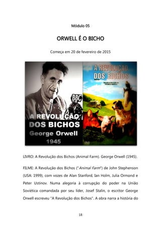 18 
Módulo 05 
OORRWWEELLLL ÉÉ OO BBIICCHHOO 
Começa em 20 de fevereiro de 2015 
LIVRO: A Revolução dos Bichos (Animal Farm). George Orwell (1945). FILME: A Revolução dos Bichos ("Animal Farm") de John Stephenson (USA: 1999), com vozes de Alan Stanford, Ian Holm, Julia Ormond e Peter Ustinov. Numa alegoria à corrupção do poder na União Soviética comandada por seu líder, Josef Stalin, o escritor George Orwell escreveu "A Revolução dos Bichos". A obra narra a história do  