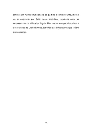 21 
Smith é um humilde funcionário do partido e comete o atrevimento de se apaixonar por Julia, numa sociedade totalitária onde as emoções são consideradas ilegais. Eles tentam escapar dos olhos e dos ouvidos do Grande Irmão, sabendo das dificuldades que teriam que enfrentar. 
 