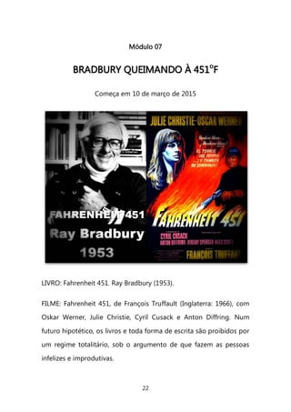 22 
Módulo 07 
BBRRAADDBBUURRYY QQUUEEIIMMAANNDDOO ÀÀ 445511ooFF 
Começa em 10 de março de 2015 
LIVRO: Fahrenheit 451. Ray Bradbury (1953). FILME: Fahrenheit 451, de François Truffault (Inglaterra: 1966), com Oskar Werner, Julie Christie, Cyril Cusack e Anton Diffring. Num futuro hipotético, os livros e toda forma de escrita são proibidos por um regime totalitário, sob o argumento de que fazem as pessoas infelizes e improdutivas.  