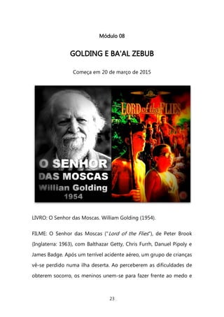 23 
Módulo 08 
GGOOLLDDIINNGG EE BBAA''AALL ZZEEBBUUBB 
Começa em 20 de março de 2015 
LIVRO: O Senhor das Moscas. William Golding (1954). FILME: O Senhor das Moscas ("Lord of the Flies"), de Peter Brook (Inglaterra: 1963), com Balthazar Getty, Chris Furrh, Danuel Pipoly e James Badge. Após um terrível acidente aéreo, um grupo de crianças vê-se perdido numa ilha deserta. Ao perceberem as dificuldades de obterem socorro, os meninos unem-se para fazer frente ao medo e  