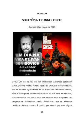 25 
Módulo 09 
SSOOLLJJEENNÍÍTTSSIINN EE OO IINNNNEERR CCIIRRCCLLEE 
Começa 30 de março de 2015 
LIVRO: Um dia na vida de Ivan Denisovich. Alexander Soljenítsin (1962). | O livro relata a história fictícia de um russo, Ivan Denisovich, que foi acusado injustamente de ter espionado a favor do alemães, após a sua captura na frente de batalha. Na sua pena de dez anos, Ivan Denisovich tem que a cada dia trabalhar no Cazaquistão sob temperaturas baixíssimas, tendo dificuldade para se alimentar devido a péssima comida. É punido por dormir por mais alguns  